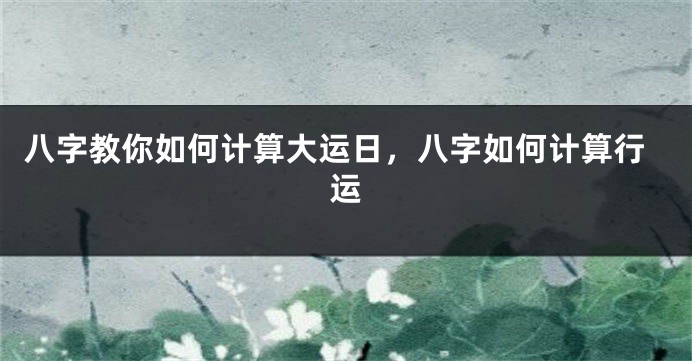 八字教你如何计算大运日，八字如何计算行运