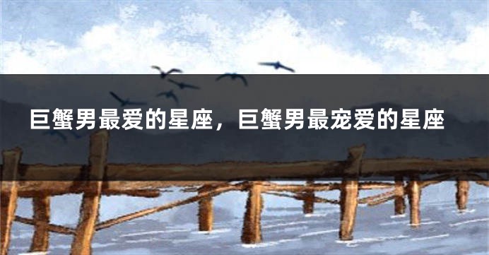 巨蟹男最爱的星座，巨蟹男最宠爱的星座