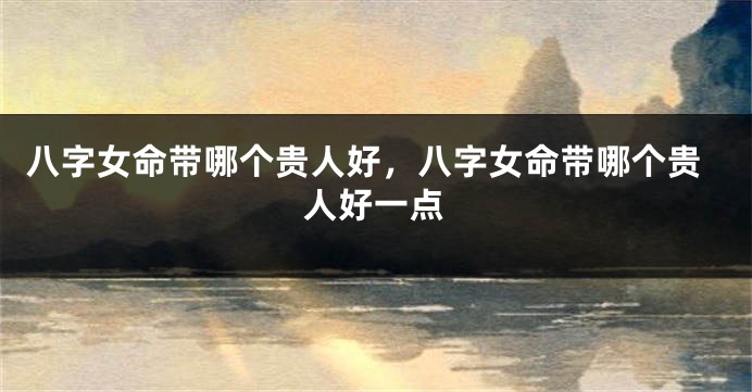 八字女命带哪个贵人好,八字女命带哪个贵人好一点