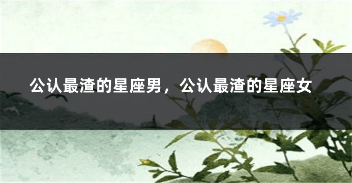 公认最渣的星座男,公认最渣的星座女