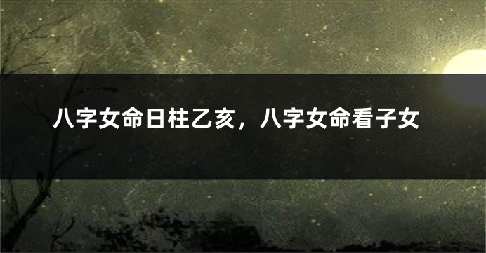 八字女命日柱乙亥，八字女命看子女