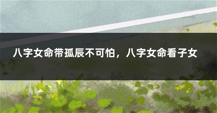八字女命带孤辰不可怕，八字女命看子女