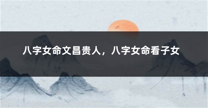 八字女命文昌贵人，八字女命看子女