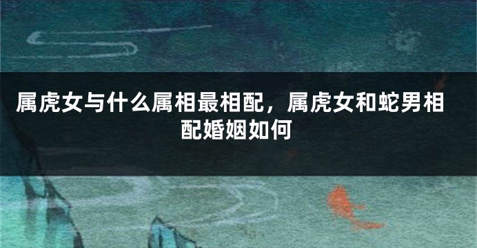 属虎女与什么属相最相配，属虎女和蛇男相配婚姻如何