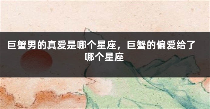 巨蟹男的真爱是哪个星座，巨蟹的偏爱给了哪个星座