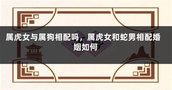 属虎女与属狗相配吗,属虎女和蛇男相配婚姻如何