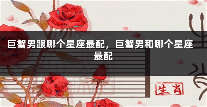 巨蟹男跟哪个星座最配,巨蟹男和哪个星座最配