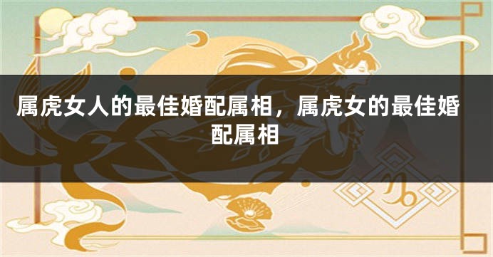 属虎女人的最佳婚配属相,属虎女的最佳婚配属相