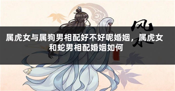 属虎女与属狗男相配好不好呢婚姻，属虎女和蛇男相配婚姻如何