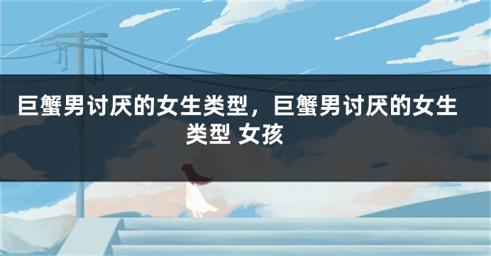 巨蟹男讨厌的女生类型，巨蟹男讨厌的女生类型 女孩