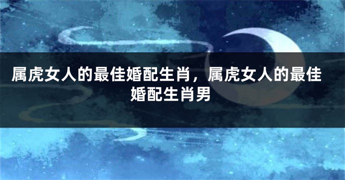 属虎女人的最佳婚配生肖，属虎女人的最佳婚配生肖男
