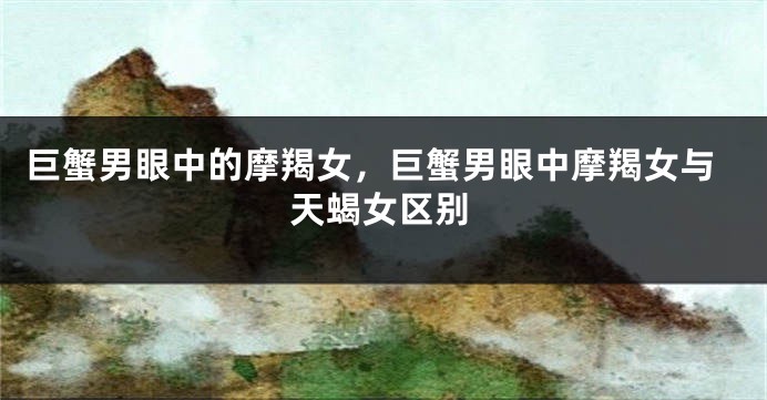 巨蟹男眼中的摩羯女，巨蟹男眼中摩羯女与天蝎女区别