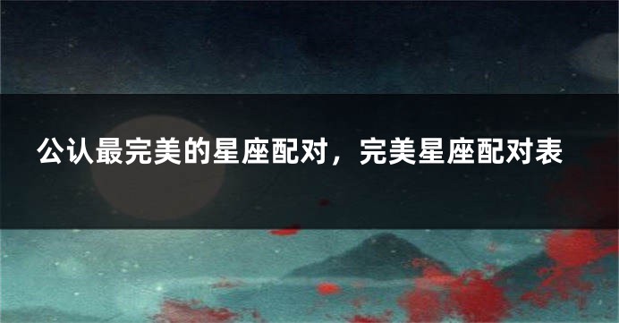 公认最完美的星座配对，完美星座配对表
