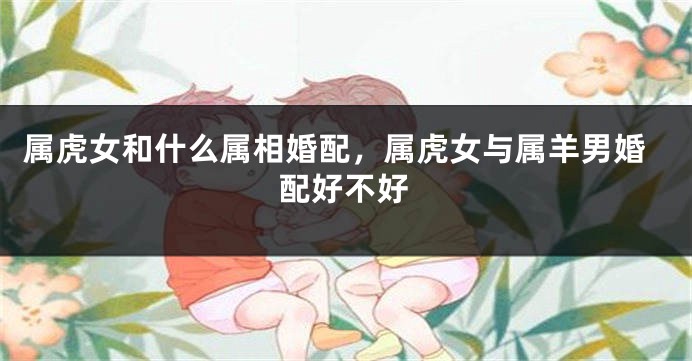 属虎女和什么属相婚配，属虎女与属羊男婚配好不好