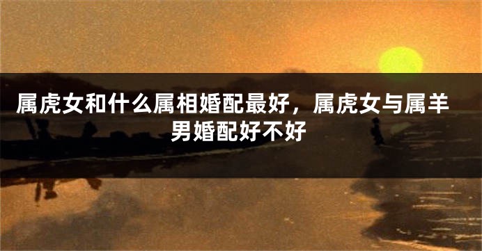 属虎女和什么属相婚配最好，属虎女与属羊男婚配好不好