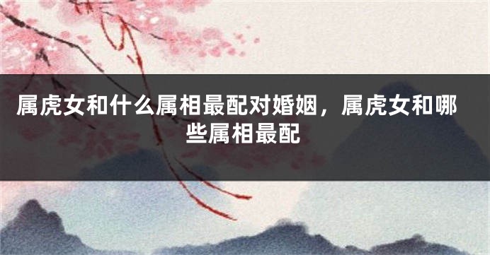 属虎女和什么属相最配对婚姻，属虎女和哪些属相最配