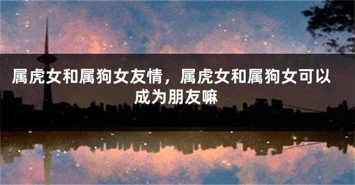 属虎女和属狗女友情，属虎女和属狗女可以成为朋友嘛