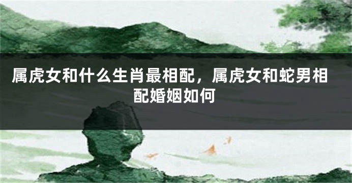 属虎女和什么生肖最相配，属虎女和蛇男相配婚姻如何