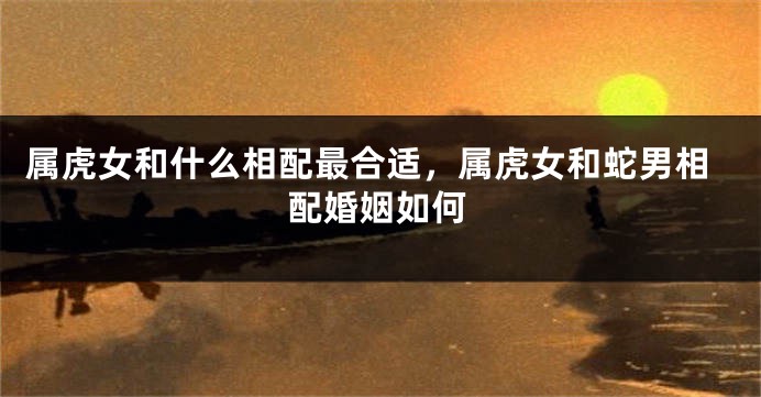 属虎女和什么相配最合适，属虎女和蛇男相配婚姻如何