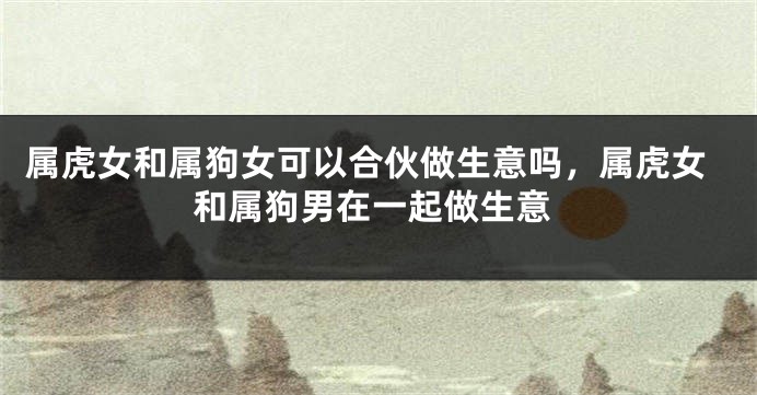 属虎女和属狗女可以合伙做生意吗，属虎女和属狗男在一起做生意