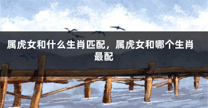 属虎女和什么生肖匹配，属虎女和哪个生肖最配