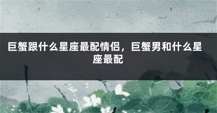 巨蟹跟什么星座最配情侣，巨蟹男和什么星座最配