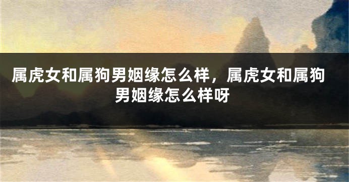 属虎女和属狗男姻缘怎么样，属虎女和属狗男姻缘怎么样呀