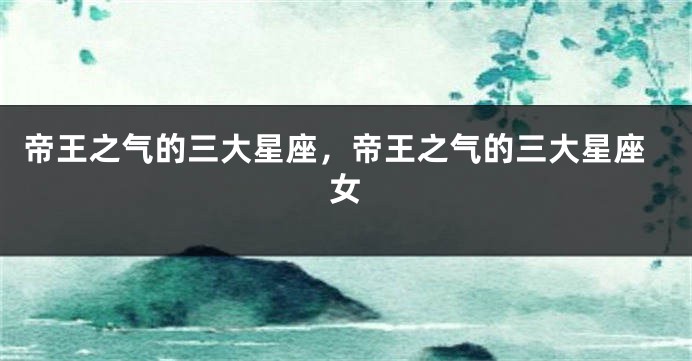 帝王之气的三大星座，帝王之气的三大星座女