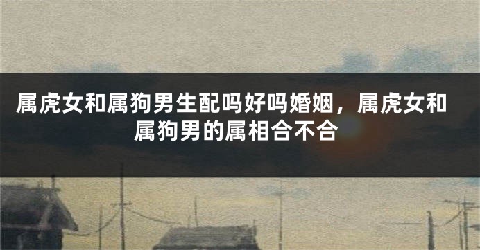 属虎女和属狗男生配吗好吗婚姻，属虎女和属狗男的属相合不合