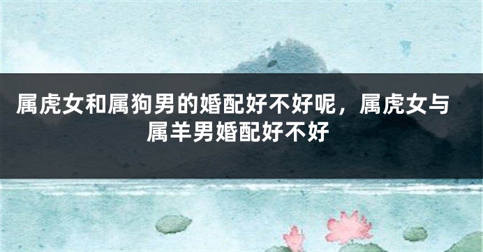 属虎女和属狗男的婚配好不好呢，属虎女与属羊男婚配好不好