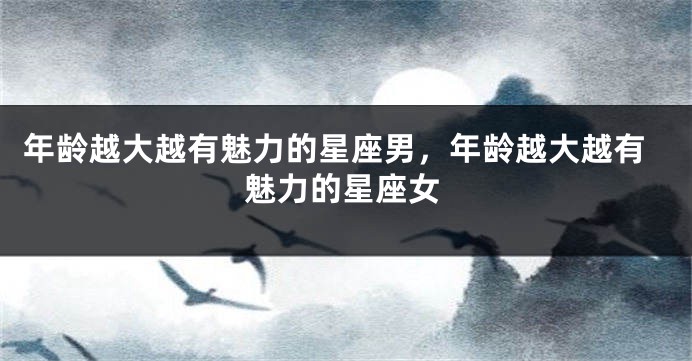 年龄越大越有魅力的星座男，年龄越大越有魅力的星座女