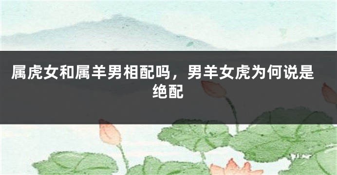 属虎女和属羊男相配吗，男羊女虎为何说是绝配