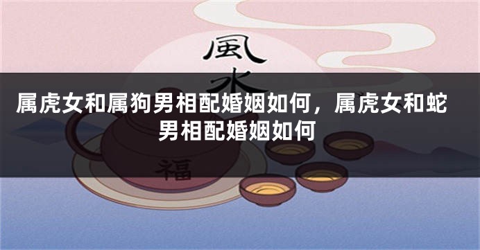 属虎女和属狗男相配婚姻如何，属虎女和蛇男相配婚姻如何
