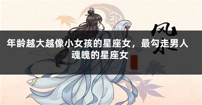 年龄越大越像小女孩的星座女，最勾走男人魂魄的星座女