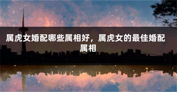 属虎女婚配哪些属相好，属虎女的最佳婚配属相