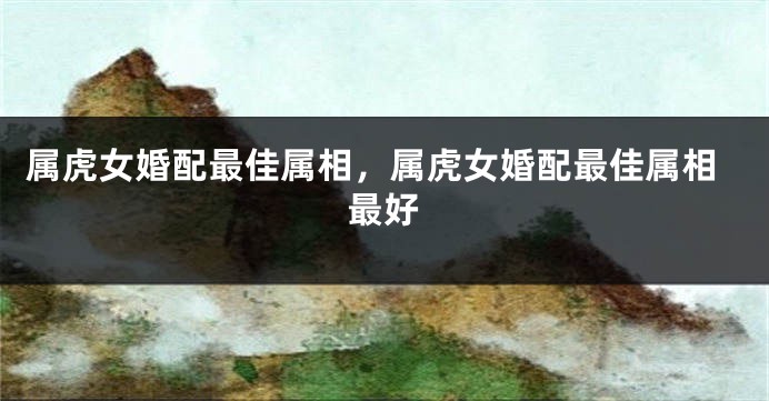 属虎女婚配最佳属相，属虎女婚配最佳属相最好