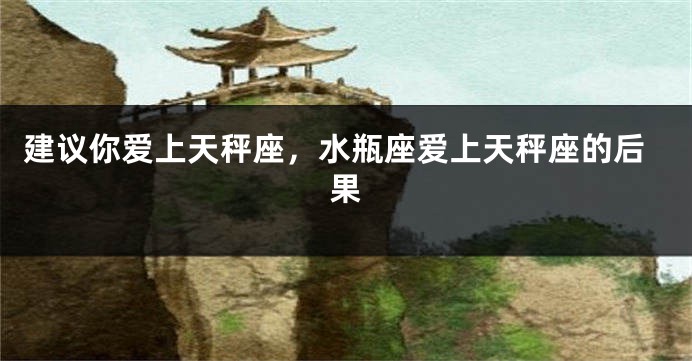建议你爱上天秤座，水瓶座爱上天秤座的后果