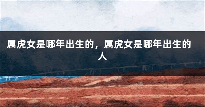 属虎女是哪年出生的，属虎女是哪年出生的人