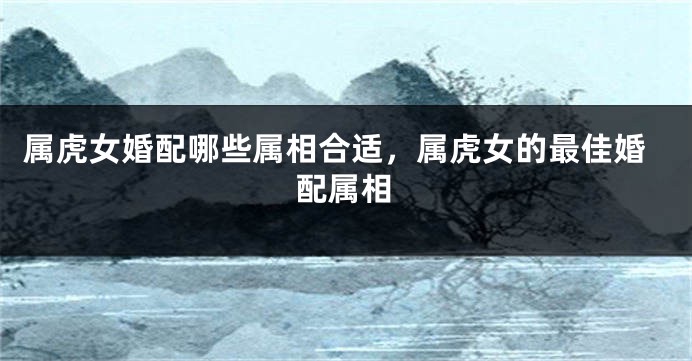 属虎女婚配哪些属相合适，属虎女的最佳婚配属相