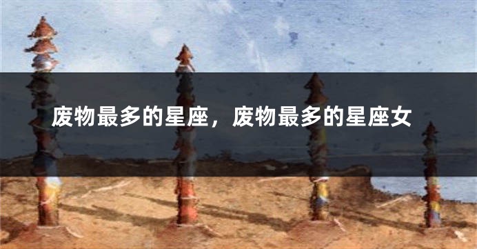 废物最多的星座，废物最多的星座女