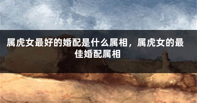 属虎女最好的婚配是什么属相，属虎女的最佳婚配属相