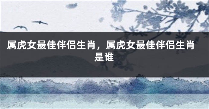 属虎女最佳伴侣生肖，属虎女最佳伴侣生肖是谁