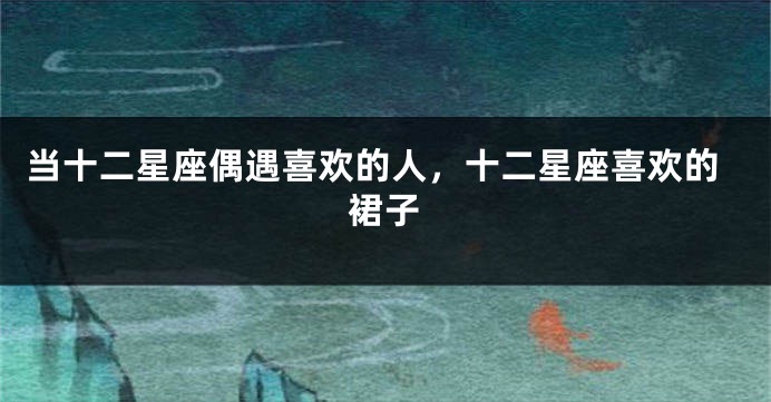 当十二星座偶遇喜欢的人，十二星座喜欢的裙子