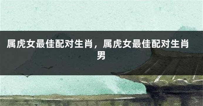 属虎女最佳配对生肖，属虎女最佳配对生肖男