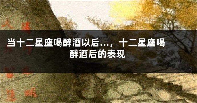 当十二星座喝醉酒以后...，十二星座喝醉酒后的表现