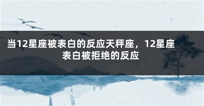 当12星座被表白的反应天秤座，12星座表白被拒绝的反应