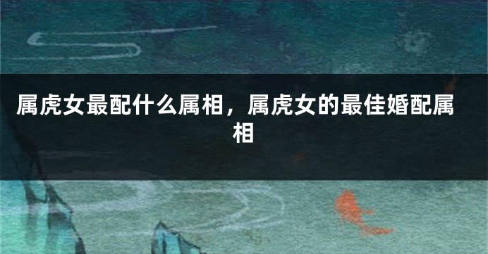 属虎女最配什么属相，属虎女的最佳婚配属相