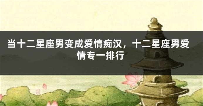 当十二星座男变成爱情痴汉，十二星座男爱情专一排行