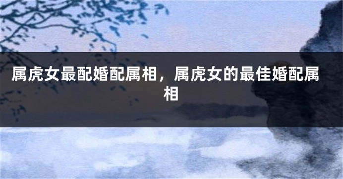 属虎女最配婚配属相，属虎女的最佳婚配属相