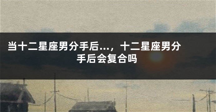 当十二星座男分手后...，十二星座男分手后会复合吗